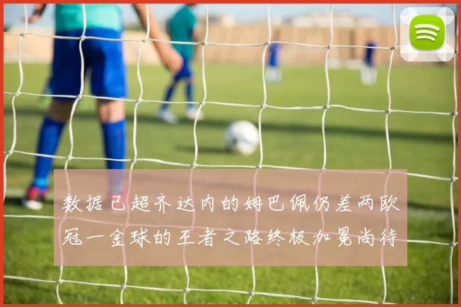 数据已超齐达内的姆巴佩仍差两欧冠一金球的王者之路终极加冕尚待完成